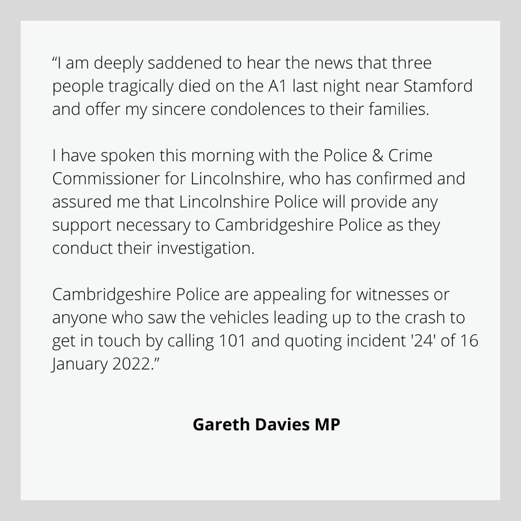 "I am deeply saddened to hear the news that three people tragically died on the A1 last night near Stamford and offer my sincere condolences to their families. I have spoken this morning with the Police & Crime Commissioner for Lincolnshire, who has confirmed and assured me that Lincolnshire Police will provide any support necessary to Cambridgeshire Police as they conduct their investigation.  Cambridgeshire Police are appealing for witnesses or anyone who saw the vehicles leading up to the crash to get in touch by calling 101 and quoting incident 24 of January 16."